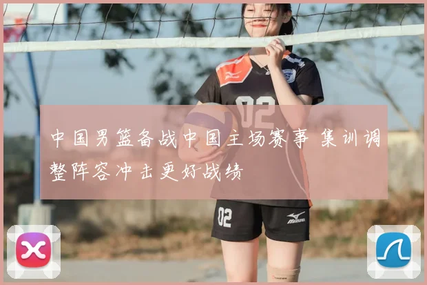 中国男篮备战中国主场赛事 集训调整阵容冲击更好战绩