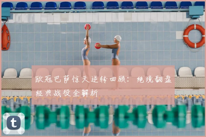 欧冠巴萨惊天逆转回顾：绝境翻盘经典战役全解析