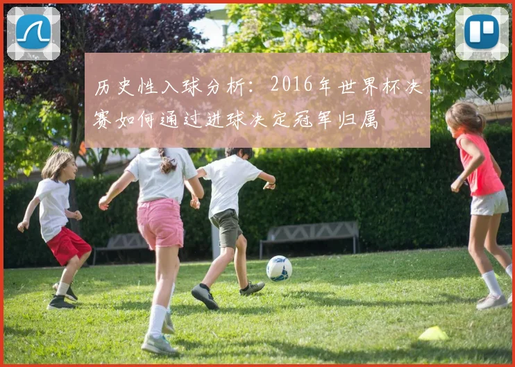 历史性入球分析：2016年世界杯决赛如何通过进球决定冠军归属