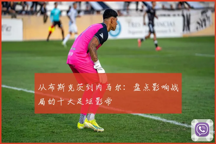 从布斯克茨到内马尔：盘点影响战局的十大足坛影帝