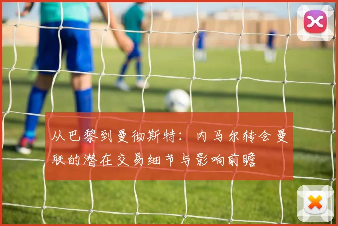 从巴黎到曼彻斯特：内马尔转会曼联的潜在交易细节与影响前瞻
