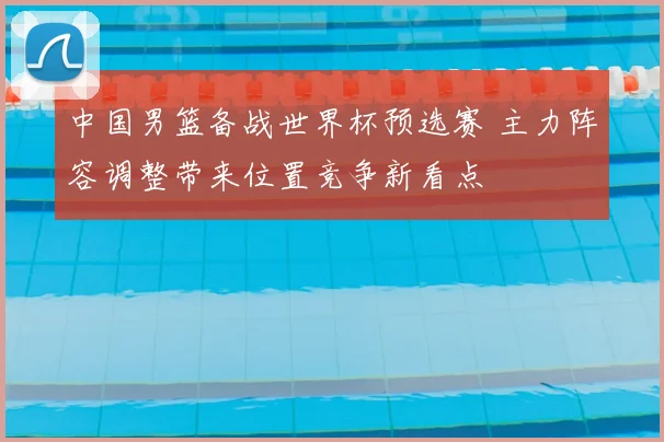 中国男篮备战世界杯预选赛 主力阵容调整带来位置竞争新看点