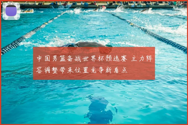 中国男篮备战世界杯预选赛 主力阵容调整带来位置竞争新看点