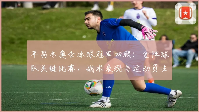 平昌冬奥会冰球冠军回顾：金牌球队关键比赛、战术表现与运动员去向
