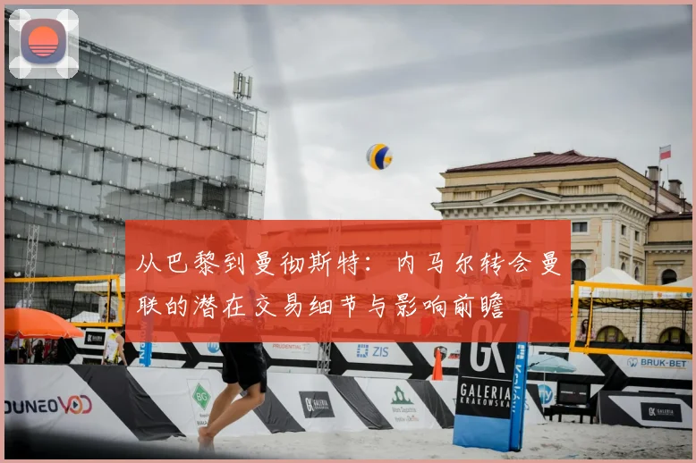 从巴黎到曼彻斯特：内马尔转会曼联的潜在交易细节与影响前瞻