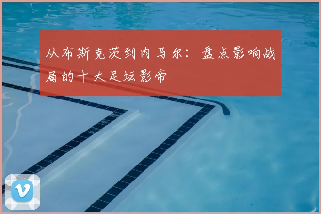 从布斯克茨到内马尔：盘点影响战局的十大足坛影帝