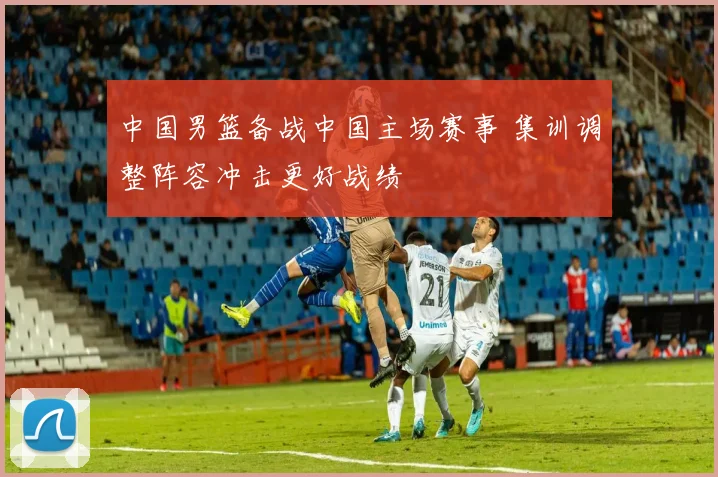 中国男篮备战中国主场赛事 集训调整阵容冲击更好战绩
