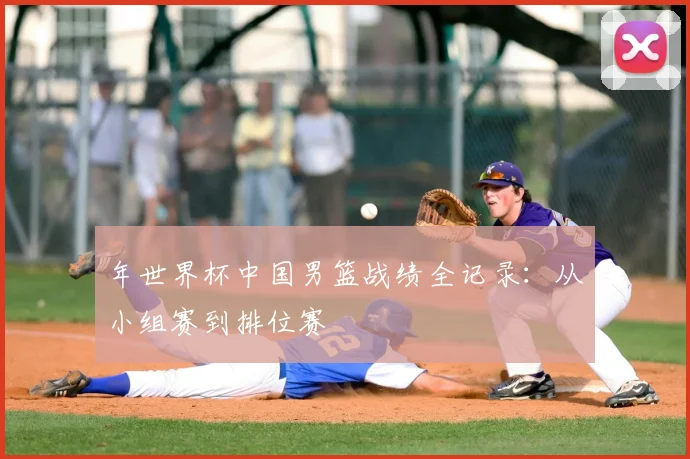 年世界杯中国男篮战绩全记录：从小组赛到排位赛