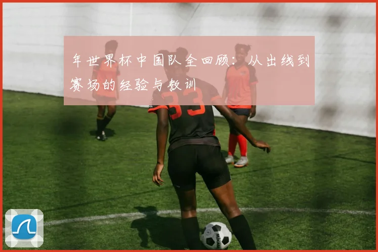 年世界杯中国队全回顾：从出线到赛场的经验与教训
