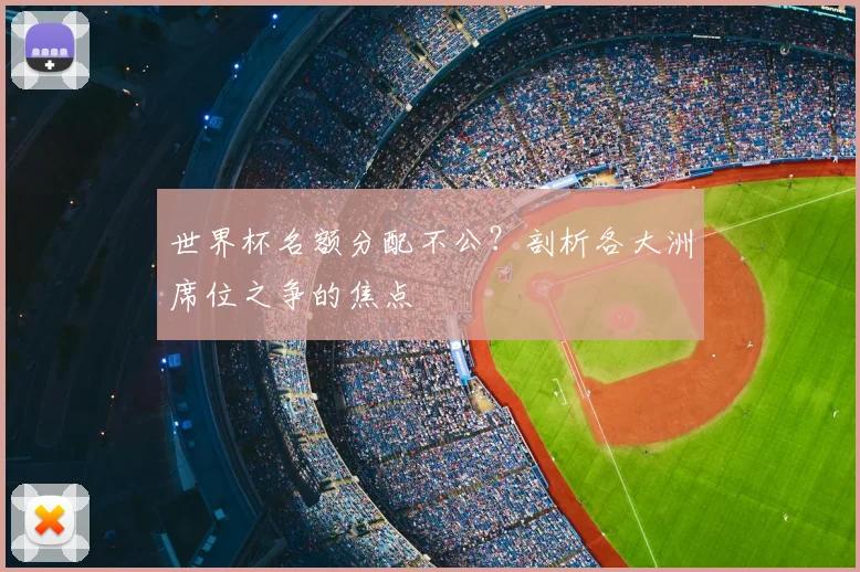 世界杯名额分配不公？剖析各大洲席位之争的焦点