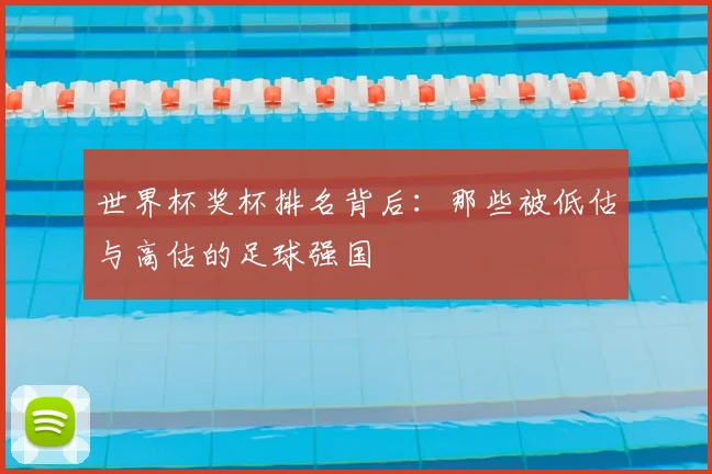 世界杯奖杯排名背后：那些被低估与高估的足球强国