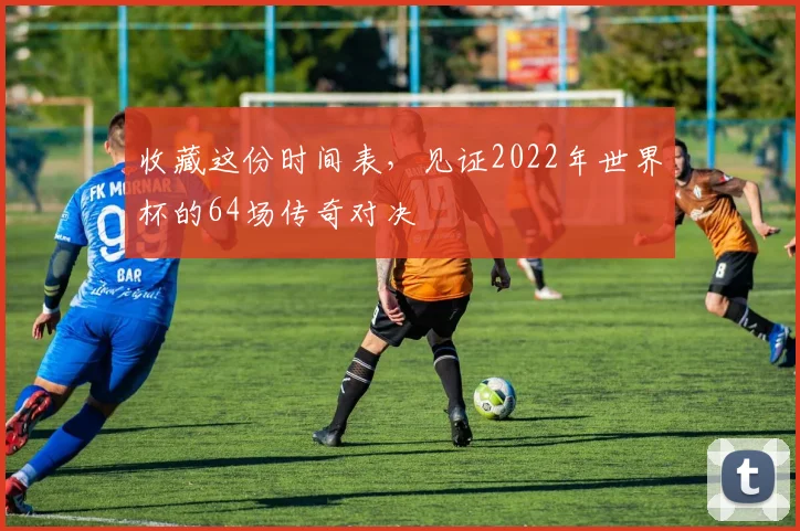 收藏这份时间表，见证2022年世界杯的64场传奇对决