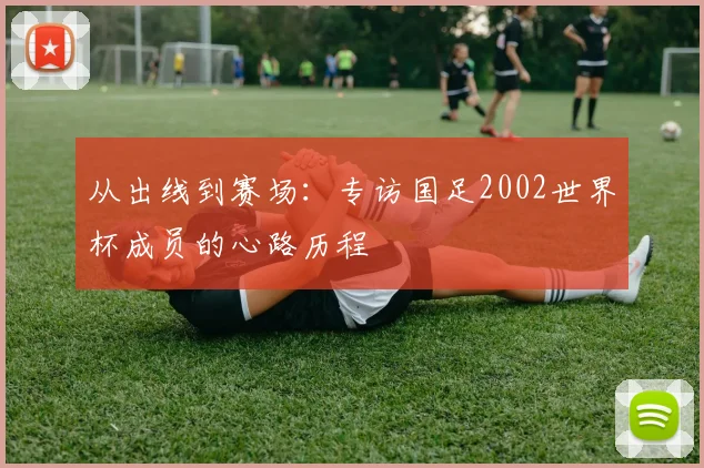 从出线到赛场:专访国足2002世界杯成员的心路历程