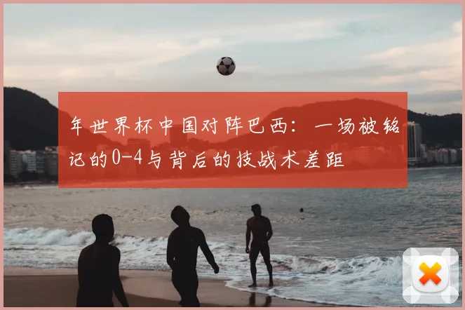 年世界杯中国对阵巴西：一场被铭记的0-4与背后的技战术差距