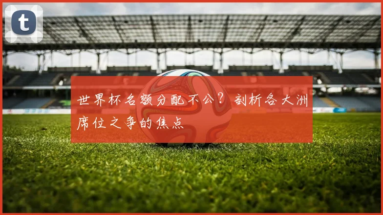 世界杯名额分配不公？剖析各大洲席位之争的焦点