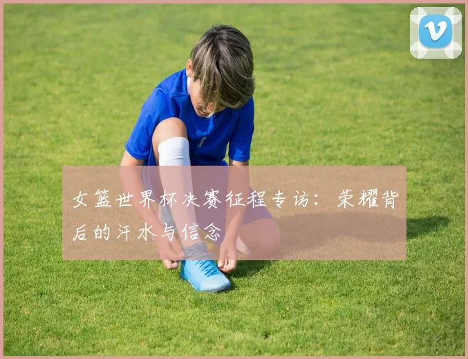 女篮世界杯决赛征程专访:荣耀背后的汗水与信念