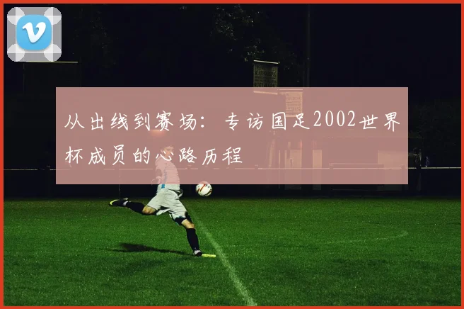 从出线到赛场:专访国足2002世界杯成员的心路历程