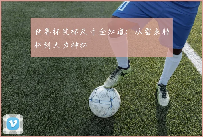 世界杯奖杯尺寸全知道:从雷米特杯到大力神杯